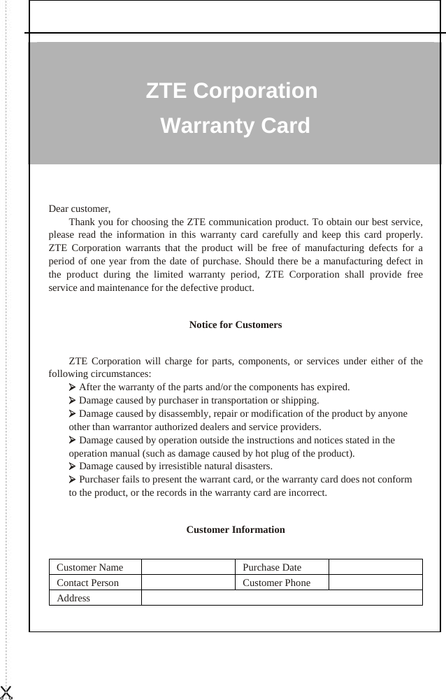   ZTE Corporation Warranty Card Dear customer, Thank you for choosing the ZTE communication product. To obtain our best service, please read the information in this warranty card carefully and keep this card properly. ZTE Corporation warrants that the product will be free of manufacturing defects for a period of one year from the date of purchase. Should there be a manufacturing defect in the product during the limited warranty period, ZTE Corporation shall provide free service and maintenance for the defective product.   Notice for Customers   ZTE Corporation will charge for parts, components, or services under either of the following circumstances: ¾ After the warranty of the parts and/or the components has expired. ¾ Damage caused by purchaser in transportation or shipping. ¾ Damage caused by disassembly, repair or modification of the product by anyone other than warrantor authorized dealers and service providers. ¾ Damage caused by operation outside the instructions and notices stated in the operation manual (such as damage caused by hot plug of the product). ¾ Damage caused by irresistible natural disasters. ¾ Purchaser fails to present the warrant card, or the warranty card does not conform to the product, or the records in the warranty card are incorrect.   Customer Information   Customer Name    Purchase Date   Contact Person    Customer Phone   Address  