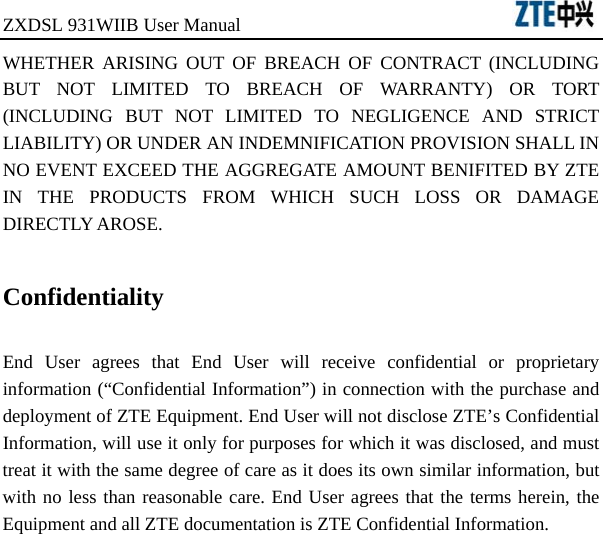 ZXDSL 931WIIB User Manual                                      WHETHER ARISING OUT OF BREACH OF CONTRACT (INCLUDING BUT NOT LIMITED TO BREACH OF WARRANTY) OR TORT (INCLUDING BUT NOT LIMITED TO NEGLIGENCE AND STRICT LIABILITY) OR UNDER AN INDEMNIFICATION PROVISION SHALL IN NO EVENT EXCEED THE AGGREGATE AMOUNT BENIFITED BY ZTE IN THE PRODUCTS FROM WHICH SUCH LOSS OR DAMAGE DIRECTLY AROSE.    Confidentiality  End User agrees that End User will receive confidential or proprietary information (“Confidential Information”) in connection with the purchase and deployment of ZTE Equipment. End User will not disclose ZTE’s Confidential Information, will use it only for purposes for which it was disclosed, and must treat it with the same degree of care as it does its own similar information, but with no less than reasonable care. End User agrees that the terms herein, the Equipment and all ZTE documentation is ZTE Confidential Information.   
