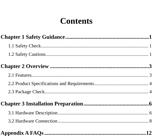    Contents Chapter 1 Safety Guidance............................................................1 1.1 Safety Check......................................................................................... 1 1.2 Safety Cautions..................................................................................... 1 Chapter 2 Overview .......................................................................3 2.1 Features................................................................................................. 3 2.2 Product Specifications and Requirements............................................. 4 2.3 Package Check...................................................................................... 4 Chapter 3 Installation Preparation...............................................6 3.1 Hardware Description........................................................................... 6 3.2 Hardware Connection ........................................................................... 8 Appendix A FAQs.........................................................................12   