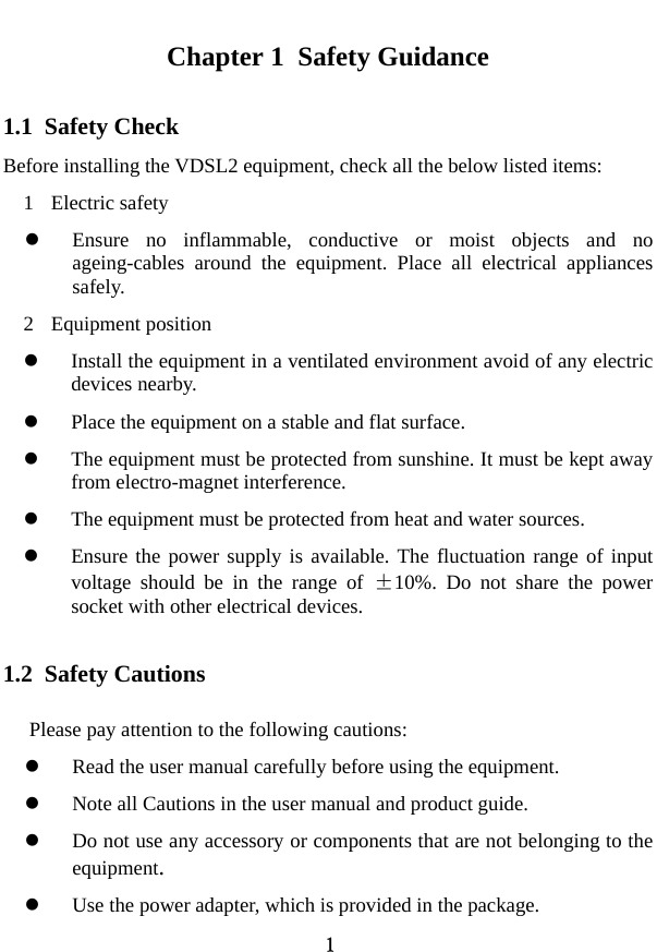  1 Chapter 1  Safety Guidance 1.1  Safety Check   Before installing the VDSL2 equipment, check all the below listed items:   1 Electric safety z Ensure no inflammable, conductive or moist objects and no ageing-cables around the equipment. Place all electrical appliances safely.  2 Equipment position  z Install the equipment in a ventilated environment avoid of any electric devices nearby.   z Place the equipment on a stable and flat surface.   z The equipment must be protected from sunshine. It must be kept away from electro-magnet interference. z The equipment must be protected from heat and water sources. z Ensure the power supply is available. The fluctuation range of input voltage should be in the range of ±10%. Do not share the power socket with other electrical devices. 1.2  Safety Cautions Please pay attention to the following cautions: z Read the user manual carefully before using the equipment.   z Note all Cautions in the user manual and product guide.   z Do not use any accessory or components that are not belonging to the equipment. z Use the power adapter, which is provided in the package.     