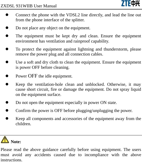 ZXDSL 931WIIB User Manual                                z Connect the phone with the VDSL2 line directly, and lead the line out from the phone interface of the splitter. z Do not place any object on the equipment. z The equipment must be kept dry and clean. Ensure the equipment environment has ventilation and rainproof capability. z To protect the equipment against lightning and thunderstorm, please remove the power plug and all connection cables.   z Use a soft and dry cloth to clean the equipment. Ensure the equipment is power OFF before cleaning. z Power OFF the idle equipment. z Keep the ventilation-hole clean and unblocked. Otherwise, it may cause short circuit, fire or damage the equipment. Do not spray liquid on the equipment surface. z Do not open the equipment especially in power ON state.   z Confirm the power is OFF before plugging/unplugging the power.   z Keep all components and accessories of the equipment away from the children.  Note: Please read the above guidance carefully before using equipment. The users must avoid any accidents caused due to incompliance with the above instructions. 