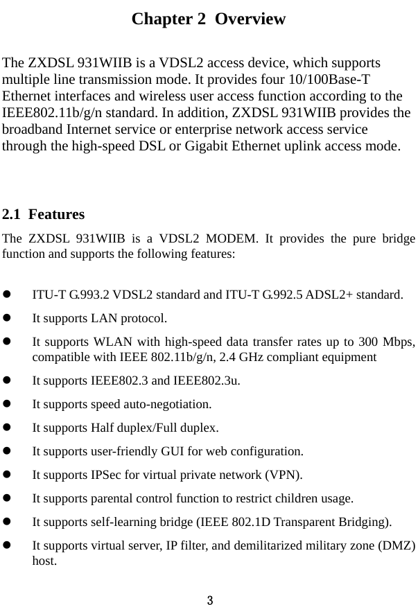  3 Chapter 2  Overview The ZXDSL 931WIIB is a VDSL2 access device, which supports multiple line transmission mode. It provides four 10/100Base-T Ethernet interfaces and wireless user access function according to the IEEE802.11b/g/n standard. In addition, ZXDSL 931WIIB provides the broadband Internet service or enterprise network access service through the high-speed DSL or Gigabit Ethernet uplink access mode.  2.1  Features The ZXDSL 931WIIB is a VDSL2 MODEM. It provides the pure bridge function and supports the following features:   z ITU-T G.993.2 VDSL2 standard and ITU-T G.992.5 ADSL2+ standard. z It supports LAN protocol. z It supports WLAN with high-speed data transfer rates up to 300 Mbps, compatible with IEEE 802.11b/g/n, 2.4 GHz compliant equipment z It supports IEEE802.3 and IEEE802.3u. z It supports speed auto-negotiation. z It supports Half duplex/Full duplex. z It supports user-friendly GUI for web configuration. z It supports IPSec for virtual private network (VPN). z It supports parental control function to restrict children usage. z It supports self-learning bridge (IEEE 802.1D Transparent Bridging). z It supports virtual server, IP filter, and demilitarized military zone (DMZ) host. 