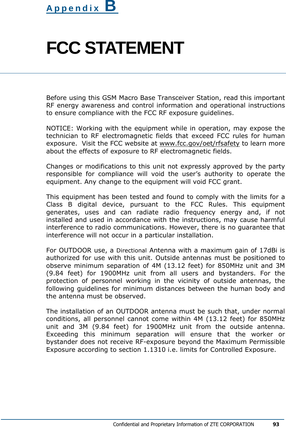   Confidential and Proprietary Information of ZTE CORPORATION 93  Appendix B FCC STATEMENT  Before using this GSM Macro Base Transceiver Station, read this important RF energy awareness and control information and operational instructions to ensure compliance with the FCC RF exposure guidelines. NOTICE: Working with the equipment while in operation, may expose the technician to RF electromagnetic fields that exceed FCC rules for human exposure.  Visit the FCC website at www.fcc.gov/oet/rfsafety to learn more about the effects of exposure to RF electromagnetic fields. Changes or modifications to this unit not expressly approved by the party responsible for compliance will void the user’s authority to operate the equipment. Any change to the equipment will void FCC grant. This equipment has been tested and found to comply with the limits for a Class B digital device, pursuant to the FCC Rules. This equipment generates, uses and can radiate radio frequency energy and, if not installed and used in accordance with the instructions, may cause harmful interference to radio communications. However, there is no guarantee that interference will not occur in a particular installation.  For OUTDOOR use, a Directional Antenna with a maximum gain of 17dBi is authorized for use with this unit. Outside antennas must be positioned to observe minimum separation of 4M (13.12 feet) for 850MHz unit and 3M (9.84 feet) for 1900MHz unit from all users and bystanders. For the protection of personnel working in the vicinity of outside antennas, the following guidelines for minimum distances between the human body and the antenna must be observed. The installation of an OUTDOOR antenna must be such that, under normal conditions, all personnel cannot come within 4M (13.12 feet) for 850MHz unit and 3M (9.84 feet) for 1900MHz unit from the outside antenna. Exceeding this minimum separation will ensure that the worker or bystander does not receive RF-exposure beyond the Maximum Permissible Exposure according to section 1.1310 i.e. limits for Controlled Exposure. 