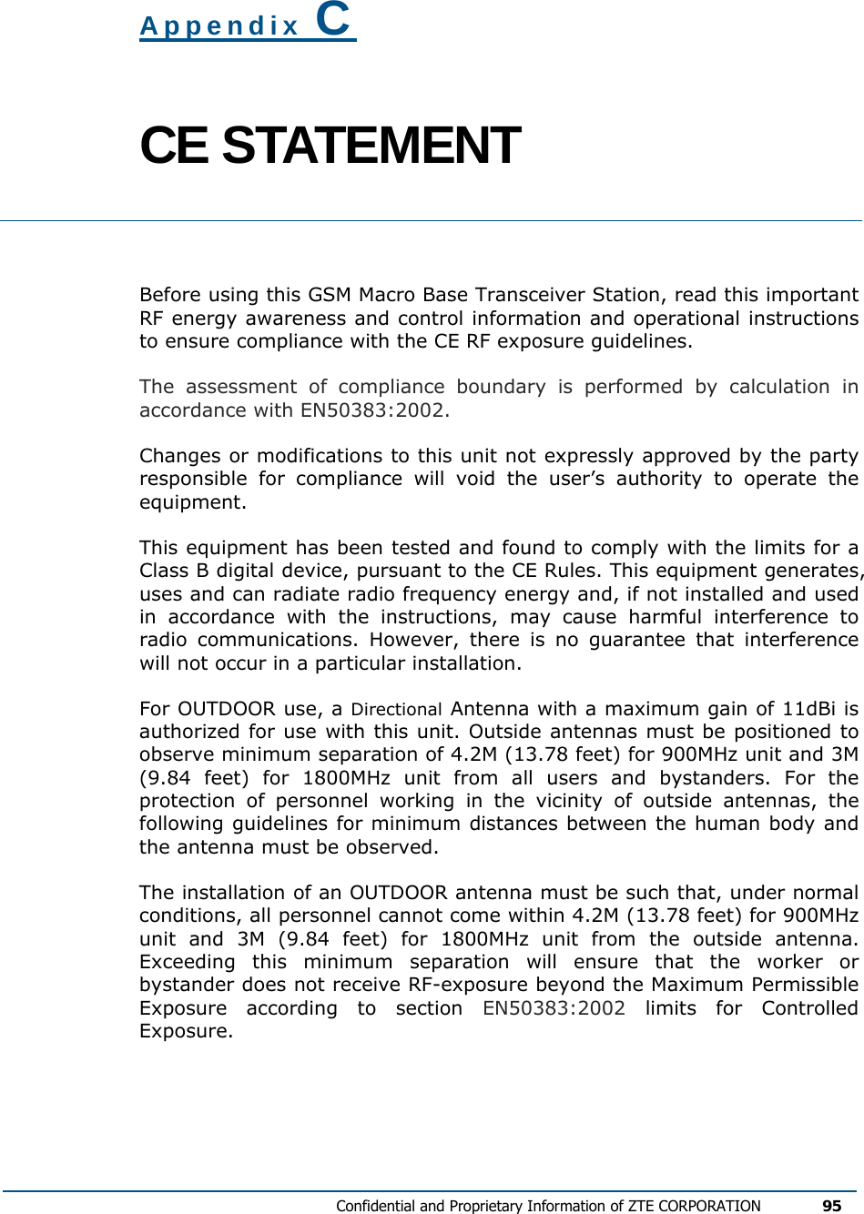  Confidential and Proprietary Information of ZTE CORPORATION 95  Appendix C CE STATEMENT  Before using this GSM Macro Base Transceiver Station, read this important RF energy awareness and control information and operational instructions to ensure compliance with the CE RF exposure guidelines. The assessment of compliance boundary is performed by calculation in accordance with EN50383:2002. Changes or modifications to this unit not expressly approved by the party responsible for compliance will void the user’s authority to operate the equipment. This equipment has been tested and found to comply with the limits for a Class B digital device, pursuant to the CE Rules. This equipment generates, uses and can radiate radio frequency energy and, if not installed and used in accordance with the instructions, may cause harmful interference to radio communications. However, there is no guarantee that interference will not occur in a particular installation.  For OUTDOOR use, a Directional Antenna with a maximum gain of 11dBi is authorized for use with this unit. Outside antennas must be positioned to observe minimum separation of 4.2M (13.78 feet) for 900MHz unit and 3M (9.84 feet) for 1800MHz unit from all users and bystanders. For the protection of personnel working in the vicinity of outside antennas, the following guidelines for minimum distances between the human body and the antenna must be observed. The installation of an OUTDOOR antenna must be such that, under normal conditions, all personnel cannot come within 4.2M (13.78 feet) for 900MHz unit and 3M (9.84 feet) for 1800MHz unit from the outside antenna. Exceeding this minimum separation will ensure that the worker or bystander does not receive RF-exposure beyond the Maximum Permissible Exposure according to section EN50383:2002 limits for Controlled Exposure. 