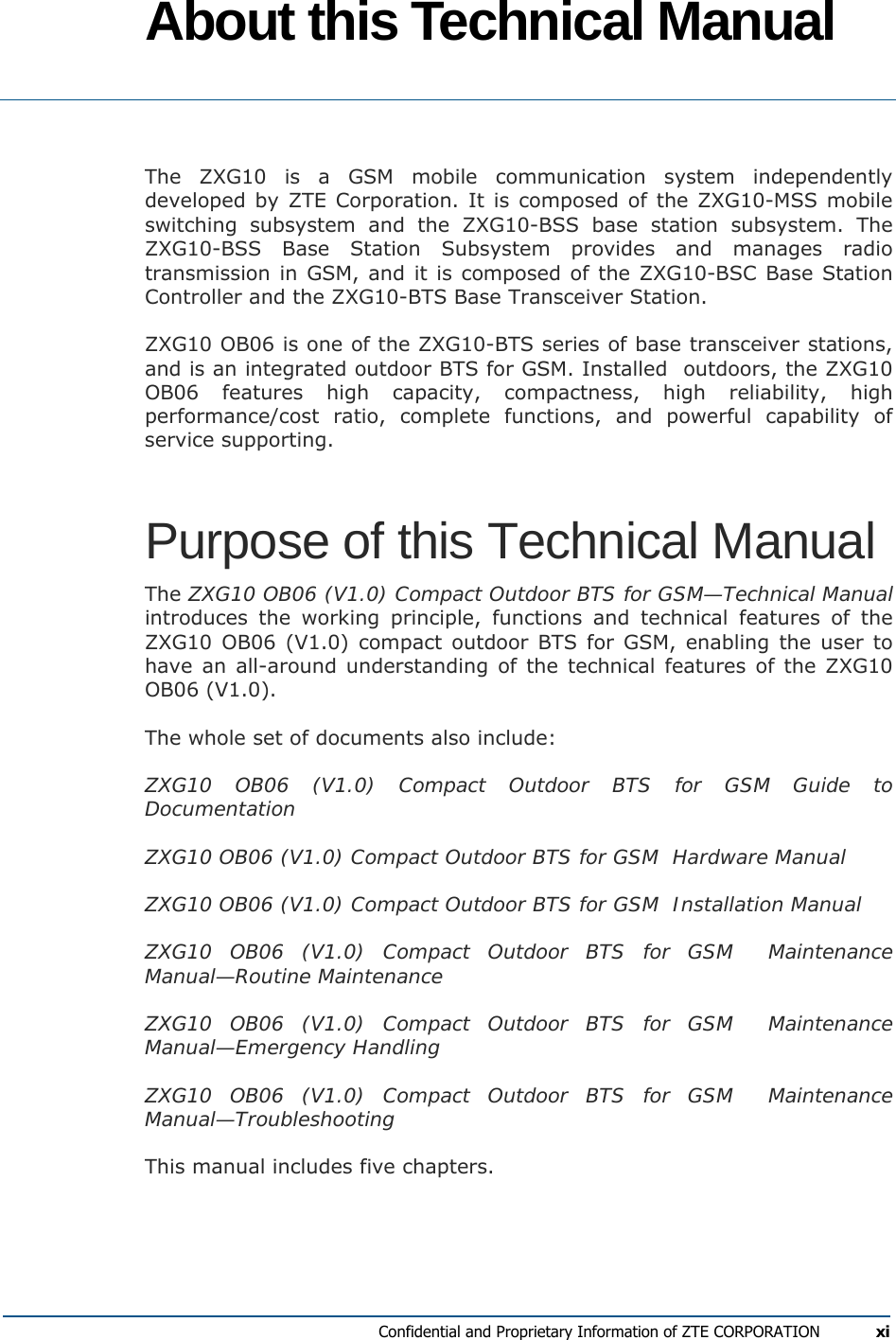  Confidential and Proprietary Information of ZTE CORPORATION xi About this Technical Manual  The ZXG10 is a GSM mobile communication system independently developed by ZTE Corporation. It is composed of the ZXG10-MSS mobile switching subsystem and the ZXG10-BSS base station subsystem. The ZXG10-BSS Base Station Subsystem provides and manages radio transmission in GSM, and it is composed of the ZXG10-BSC Base Station Controller and the ZXG10-BTS Base Transceiver Station. ZXG10 OB06 is one of the ZXG10-BTS series of base transceiver stations, and is an integrated outdoor BTS for GSM. Installed  outdoors, the ZXG10 OB06 features high capacity, compactness, high reliability, high performance/cost ratio, complete functions, and powerful capability of service supporting. Purpose of this Technical Manual The ZXG10 OB06 (V1.0) Compact Outdoor BTS for GSM—Technical Manual introduces the working principle, functions and technical features of the ZXG10 OB06 (V1.0) compact outdoor BTS for GSM, enabling the user to have an all-around understanding of the technical features of the ZXG10 OB06 (V1.0). The whole set of documents also include: ZXG10 OB06 (V1.0) Compact Outdoor BTS for GSM Guide to Documentation ZXG10 OB06 (V1.0) Compact Outdoor BTS for GSM  Hardware Manual ZXG10 OB06 (V1.0) Compact Outdoor BTS for GSM  Installation Manual ZXG10 OB06 (V1.0) Compact Outdoor BTS for GSM  Maintenance Manual—Routine Maintenance ZXG10 OB06 (V1.0) Compact Outdoor BTS for GSM  Maintenance Manual—Emergency Handling ZXG10 OB06 (V1.0) Compact Outdoor BTS for GSM  Maintenance Manual—Troubleshooting This manual includes five chapters. 