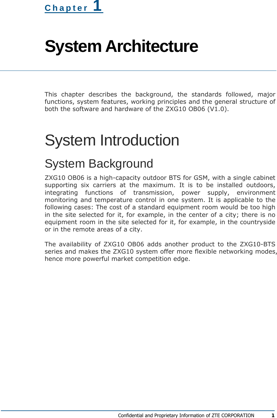  Confidential and Proprietary Information of ZTE CORPORATION 1 Chapter 1 System Architecture  This chapter describes the background, the standards followed, major functions, system features, working principles and the general structure of both the software and hardware of the ZXG10 OB06 (V1.0). System Introduction System Background ZXG10 OB06 is a high-capacity outdoor BTS for GSM, with a single cabinet supporting six carriers at the maximum. It is to be installed outdoors, integrating functions of transmission, power supply, environment monitoring and temperature control in one system. It is applicable to the following cases: The cost of a standard equipment room would be too high in the site selected for it, for example, in the center of a city; there is no equipment room in the site selected for it, for example, in the countryside or in the remote areas of a city. The availability of ZXG10 OB06 adds another product to the ZXG10-BTS series and makes the ZXG10 system offer more flexible networking modes, hence more powerful market competition edge. 