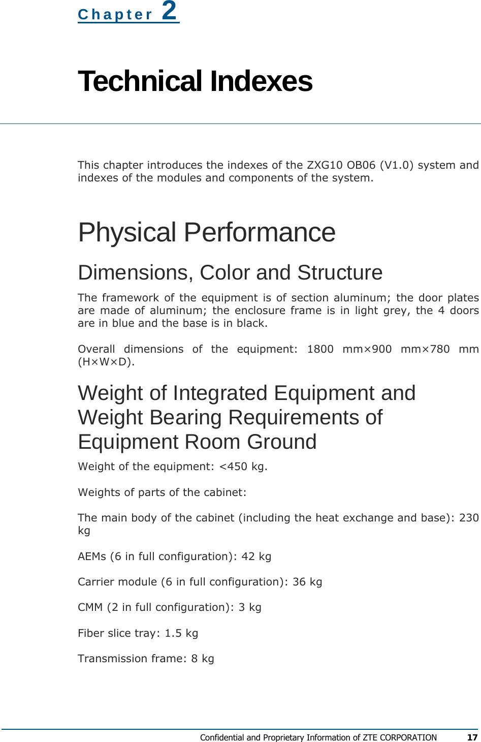  Confidential and Proprietary Information of ZTE CORPORATION 17 Chapter 2 Technical Indexes  This chapter introduces the indexes of the ZXG10 OB06 (V1.0) system and indexes of the modules and components of the system. Physical Performance Dimensions, Color and Structure The framework of the equipment is of section aluminum; the door plates are made of aluminum; the enclosure frame is in light grey, the 4 doors are in blue and the base is in black. Overall dimensions of the equipment: 1800 mm×900 mm×780 mm (H×W×D). Weight of Integrated Equipment and Weight Bearing Requirements of Equipment Room Ground Weight of the equipment: &lt;450 kg. Weights of parts of the cabinet:  The main body of the cabinet (including the heat exchange and base): 230 kg AEMs (6 in full configuration): 42 kg Carrier module (6 in full configuration): 36 kg CMM (2 in full configuration): 3 kg Fiber slice tray: 1.5 kg Transmission frame: 8 kg 