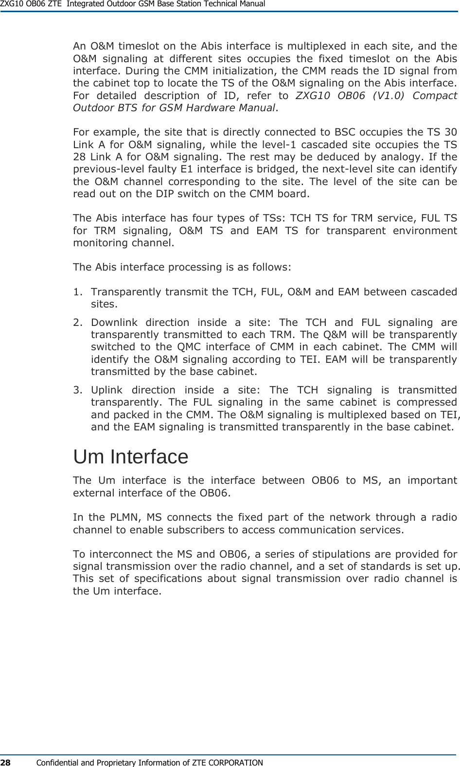  ZXG10 OB06 ZTE  Integrated Outdoor GSM Base Station Technical Manual 28  Confidential and Proprietary Information of ZTE CORPORATION An O&amp;M timeslot on the Abis interface is multiplexed in each site, and the O&amp;M signaling at different sites occupies the fixed timeslot on the Abis interface. During the CMM initialization, the CMM reads the ID signal from the cabinet top to locate the TS of the O&amp;M signaling on the Abis interface. For detailed description of ID, refer to ZXG10 OB06 (V1.0) Compact Outdoor BTS for GSM Hardware Manual. For example, the site that is directly connected to BSC occupies the TS 30 Link A for O&amp;M signaling, while the level-1 cascaded site occupies the TS 28 Link A for O&amp;M signaling. The rest may be deduced by analogy. If the previous-level faulty E1 interface is bridged, the next-level site can identify the O&amp;M channel corresponding to the site. The level of the site can be read out on the DIP switch on the CMM board. The Abis interface has four types of TSs: TCH TS for TRM service, FUL TS for TRM signaling, O&amp;M TS and EAM TS for transparent environment monitoring channel. The Abis interface processing is as follows: 1. Transparently transmit the TCH, FUL, O&amp;M and EAM between cascaded sites. 2. Downlink direction inside a site: The TCH and FUL signaling are transparently transmitted to each TRM. The Q&amp;M will be transparently switched to the QMC interface of CMM in each cabinet. The CMM will identify the O&amp;M signaling according to TEI. EAM will be transparently transmitted by the base cabinet. 3. Uplink direction inside a site: The TCH signaling is transmitted transparently. The FUL signaling in the same cabinet is compressed and packed in the CMM. The O&amp;M signaling is multiplexed based on TEI, and the EAM signaling is transmitted transparently in the base cabinet. Um Interface The Um interface is the interface between OB06 to MS, an important external interface of the OB06. In the PLMN, MS connects the fixed part of the network through a radio channel to enable subscribers to access communication services. To interconnect the MS and OB06, a series of stipulations are provided for signal transmission over the radio channel, and a set of standards is set up. This set of specifications about signal transmission over radio channel is the Um interface. 