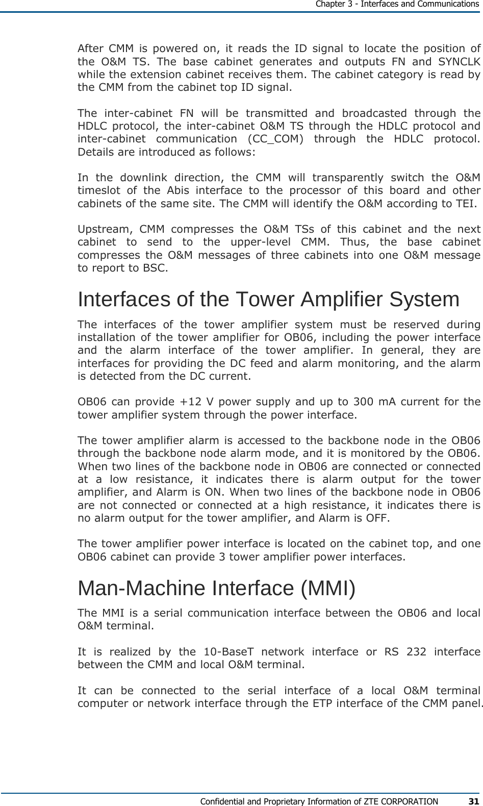   Chapter 3 - Interfaces and Communications Confidential and Proprietary Information of ZTE CORPORATION 31 After CMM is powered on, it reads the ID signal to locate the position of the O&amp;M TS. The base cabinet generates and outputs FN and SYNCLK while the extension cabinet receives them. The cabinet category is read by the CMM from the cabinet top ID signal. The inter-cabinet FN will be transmitted and broadcasted through the HDLC protocol, the inter-cabinet O&amp;M TS through the HDLC protocol and inter-cabinet communication (CC_COM) through the HDLC protocol. Details are introduced as follows: In the downlink direction, the CMM will transparently switch the O&amp;M timeslot of the Abis interface to the processor of this board and other cabinets of the same site. The CMM will identify the O&amp;M according to TEI. Upstream, CMM compresses the O&amp;M TSs of this cabinet and the next cabinet to send to the upper-level CMM. Thus, the base cabinet compresses the O&amp;M messages of three cabinets into one O&amp;M message to report to BSC. Interfaces of the Tower Amplifier System The interfaces of the tower amplifier system must be reserved during installation of the tower amplifier for OB06, including the power interface and the alarm interface of the tower amplifier. In general, they are interfaces for providing the DC feed and alarm monitoring, and the alarm is detected from the DC current. OB06 can provide +12 V power supply and up to 300 mA current for the tower amplifier system through the power interface. The tower amplifier alarm is accessed to the backbone node in the OB06 through the backbone node alarm mode, and it is monitored by the OB06. When two lines of the backbone node in OB06 are connected or connected at a low resistance, it indicates there is alarm output for the tower amplifier, and Alarm is ON. When two lines of the backbone node in OB06 are not connected or connected at a high resistance, it indicates there is no alarm output for the tower amplifier, and Alarm is OFF. The tower amplifier power interface is located on the cabinet top, and one OB06 cabinet can provide 3 tower amplifier power interfaces. Man-Machine Interface (MMI) The MMI is a serial communication interface between the OB06 and local O&amp;M terminal. It is realized by the 10-BaseT network interface or RS 232 interface between the CMM and local O&amp;M terminal. It can be connected to the serial interface of a local O&amp;M terminal computer or network interface through the ETP interface of the CMM panel. 