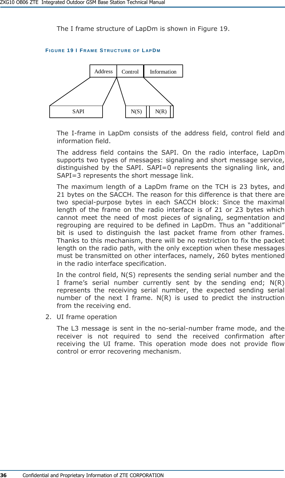  ZXG10 OB06 ZTE  Integrated Outdoor GSM Base Station Technical Manual 36  Confidential and Proprietary Information of ZTE CORPORATION The I frame structure of LapDm is shown in Figure 19. FIGURE 19 I FRAME STRUCTURE OF LAPDM SAPI N(S) N(R)Address Control Information The I-frame in LapDm consists of the address field, control field and information field. The address field contains the SAPI. On the radio interface, LapDm supports two types of messages: signaling and short message service, distinguished by the SAPI. SAPI=0 represents the signaling link, and SAPI=3 represents the short message link. The maximum length of a LapDm frame on the TCH is 23 bytes, and 21 bytes on the SACCH. The reason for this difference is that there are two special-purpose bytes in each SACCH block: Since the maximal length of the frame on the radio interface is of 21 or 23 bytes which cannot meet the need of most pieces of signaling, segmentation and regrouping are required to be defined in LapDm. Thus an “additional” bit is used to distinguish the last packet frame from other frames. Thanks to this mechanism, there will be no restriction to fix the packet length on the radio path, with the only exception when these messages must be transmitted on other interfaces, namely, 260 bytes mentioned in the radio interface specification. In the control field, N(S) represents the sending serial number and the I frame’s serial number currently sent by the sending end; N(R) represents the receiving serial number, the expected sending serial number of the next I frame. N(R) is used to predict the instruction from the receiving end. 2.  UI frame operation The L3 message is sent in the no-serial-number frame mode, and the receiver is not required to send the received confirmation after receiving the UI frame. This operation mode does not provide flow control or error recovering mechanism. 