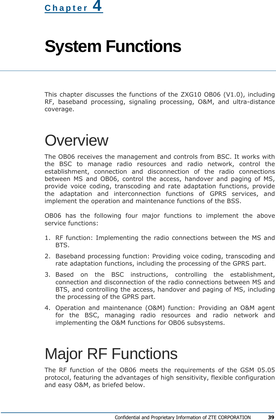  Confidential and Proprietary Information of ZTE CORPORATION 39  Chapter 4 System Functions  This chapter discusses the functions of the ZXG10 OB06 (V1.0), including RF, baseband processing, signaling processing, O&amp;M, and ultra-distance coverage. Overview The OB06 receives the management and controls from BSC. It works with the BSC to manage radio resources and radio network, control the establishment, connection and disconnection of the radio connections between MS and OB06, control the access, handover and paging of MS, provide voice coding, transcoding and rate adaptation functions, provide the adaptation and interconnection functions of GPRS services, and implement the operation and maintenance functions of the BSS. OB06 has the following four major functions to implement the above service functions: 1.  RF function: Implementing the radio connections between the MS and BTS. 2.  Baseband processing function: Providing voice coding, transcoding and rate adaptation functions, including the processing of the GPRS part. 3. Based on the BSC instructions, controlling the establishment, connection and disconnection of the radio connections between MS and BTS, and controlling the access, handover and paging of MS, including the processing of the GPRS part. 4.  Operation and maintenance (O&amp;M) function: Providing an O&amp;M agent for the BSC, managing radio resources and radio network and implementing the O&amp;M functions for OB06 subsystems. Major RF Functions The RF function of the OB06 meets the requirements of the GSM 05.05 protocol, featuring the advantages of high sensitivity, flexible configuration and easy O&amp;M, as briefed below. 