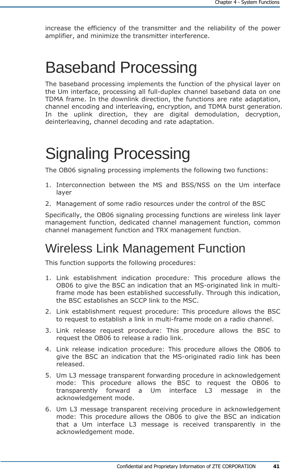   Chapter 4 - System Functions Confidential and Proprietary Information of ZTE CORPORATION 41 increase the efficiency of the transmitter and the reliability of the power amplifier, and minimize the transmitter interference. Baseband Processing The baseband processing implements the function of the physical layer on the Um interface, processing all full-duplex channel baseband data on one TDMA frame. In the downlink direction, the functions are rate adaptation, channel encoding and interleaving, encryption, and TDMA burst generation. In the uplink direction, they are digital demodulation, decryption, deinterleaving, channel decoding and rate adaptation. Signaling Processing The OB06 signaling processing implements the following two functions: 1.  Interconnection between the MS and BSS/NSS on the Um interface layer 2.  Management of some radio resources under the control of the BSC Specifically, the OB06 signaling processing functions are wireless link layer management function, dedicated channel management function, common channel management function and TRX management function. Wireless Link Management Function This function supports the following procedures: 1. Link establishment indication procedure: This procedure allows the OB06 to give the BSC an indication that an MS-originated link in multi-frame mode has been established successfully. Through this indication, the BSC establishes an SCCP link to the MSC. 2.  Link establishment request procedure: This procedure allows the BSC to request to establish a link in multi-frame mode on a radio channel. 3. Link release request procedure: This procedure allows the BSC to request the OB06 to release a radio link. 4.  Link release indication procedure: This procedure allows the OB06 to give the BSC an indication that the MS-originated radio link has been released. 5.  Um L3 message transparent forwarding procedure in acknowledgement mode: This procedure allows the BSC to request the OB06 to transparently forward a Um interface L3 message in the acknowledgement mode. 6.  Um L3 message transparent receiving procedure in acknowledgement mode: This procedure allows the OB06 to give the BSC an indication that a Um interface L3 message is received transparently in the acknowledgement mode. 