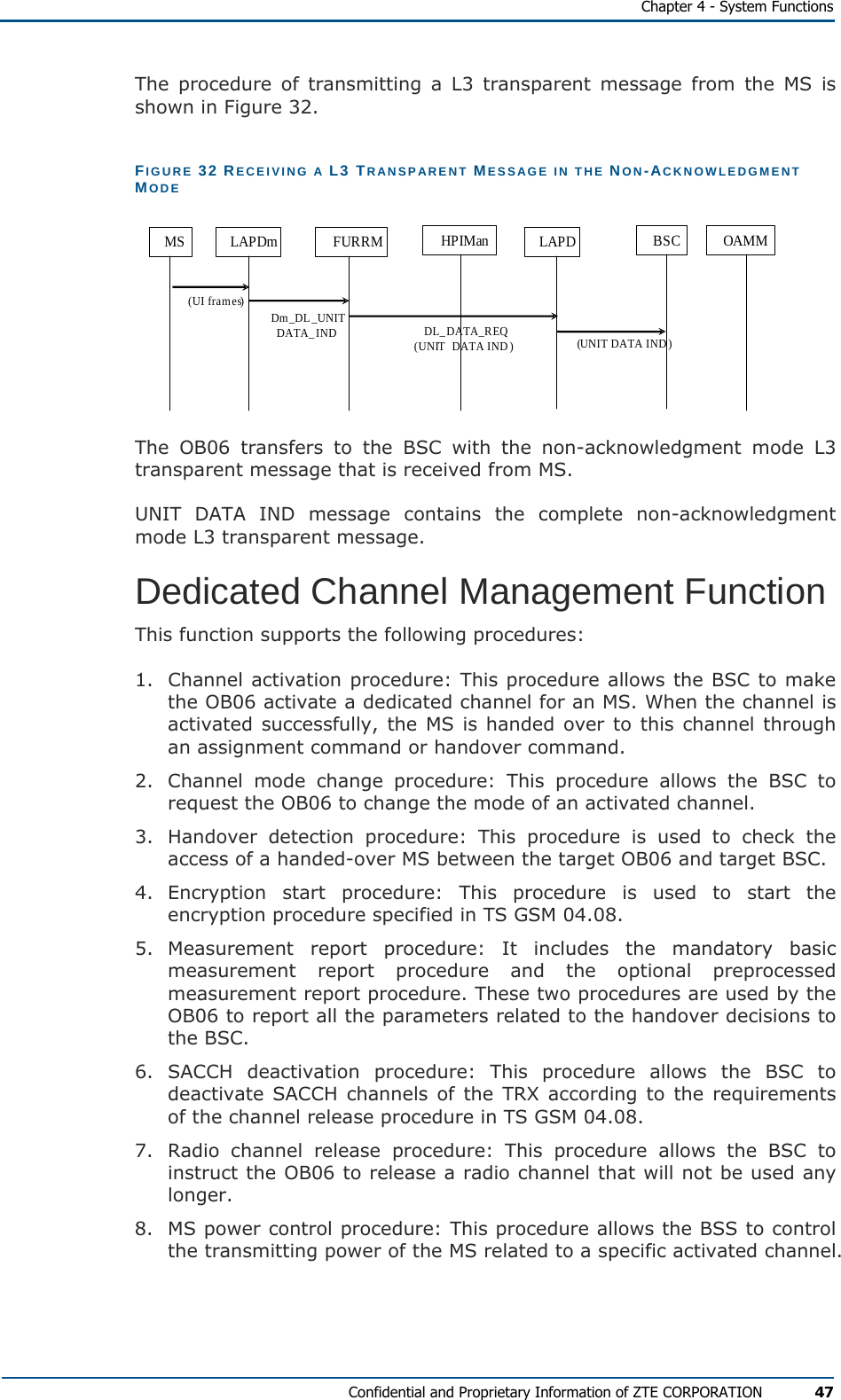   Chapter 4 - System Functions Confidential and Proprietary Information of ZTE CORPORATION 47 The procedure of transmitting a L3 transparent message from the MS is shown in Figure 32. FIGURE 32 RECEIVING A L3 TRANSPARENT MESSAGE IN THE NON-ACKNOWLEDGMENT MODE MS LAPDm FURRM HPIMan LAPD BSC OAMM(UI frames) Dm_DL_UNIT DATA_IND DL_DATA_REQ(UNIT  DATA IND) (UNIT DATA IND)  The OB06 transfers to the BSC with the non-acknowledgment mode L3 transparent message that is received from MS. UNIT DATA IND message contains the complete non-acknowledgment mode L3 transparent message. Dedicated Channel Management Function This function supports the following procedures: 1.  Channel activation procedure: This procedure allows the BSC to make the OB06 activate a dedicated channel for an MS. When the channel is activated successfully, the MS is handed over to this channel through an assignment command or handover command. 2.  Channel mode change procedure: This procedure allows the BSC to request the OB06 to change the mode of an activated channel. 3.  Handover detection procedure: This procedure is used to check the access of a handed-over MS between the target OB06 and target BSC. 4. Encryption start procedure: This procedure is used to start the encryption procedure specified in TS GSM 04.08. 5. Measurement report procedure:  It includes the mandatory basic measurement report procedure and the optional preprocessed measurement report procedure. These two procedures are used by the OB06 to report all the parameters related to the handover decisions to the BSC. 6. SACCH deactivation procedure: This procedure allows the BSC to deactivate SACCH channels of the TRX according to the requirements of the channel release procedure in TS GSM 04.08. 7.  Radio channel release procedure: This procedure allows the BSC to instruct the OB06 to release a radio channel that will not be used any longer. 8.  MS power control procedure: This procedure allows the BSS to control the transmitting power of the MS related to a specific activated channel. 