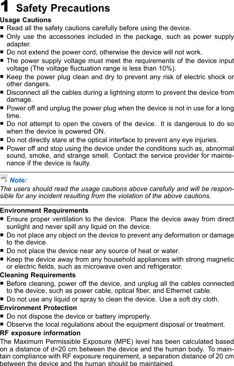 1SafetyPrecautionsUsageCautions�Readallthesafetycautionscarefullybeforeusingthedevice.�Onlyusetheaccessoriesincludedinthepackage,suchaspowersupplyadapter.�Donotextendthepowercord,otherwisethedevicewillnotwork.�Thepowersupplyvoltagemustmeettherequirementsofthedeviceinputvoltage(Thevoltageuctuationrangeislessthan10%).�Keepthepowerplugcleananddrytopreventanyriskofelectricshockorotherdangers.�Disconnectallthecablesduringalightningstormtopreventthedevicefromdamage.�Poweroffandunplugthepowerplugwhenthedeviceisnotinuseforalongtime.�Donotattempttoopenthecoversofthedevice.ItisdangeroustodosowhenthedeviceispoweredON.�Donotdirectlystareattheopticalinterfacetopreventanyeyeinjuries.�Poweroffandstopusingthedeviceundertheconditionssuchas,abnormalsound,smoke,andstrangesmell.Contacttheserviceproviderformainte-nanceifthedeviceisfaulty.Note:Theusersshouldreadtheusagecautionsabovecarefullyandwillberespon-sibleforanyincidentresultingfromtheviolationoftheabovecautions.EnvironmentRequirements�Ensureproperventilationtothedevice.Placethedeviceawayfromdirectsunlightandneverspillanyliquidonthedevice.�Donotplaceanyobjectonthedevicetopreventanydeformationordamagetothedevice.�Donotplacethedevicenearanysourceofheatorwater.�Keepthedeviceawayfromanyhouseholdapplianceswithstrongmagneticorelectricelds,suchasmicrowaveovenandrefrigerator.CleaningRequirements�Beforecleaning,poweroffthedevice,andunplugallthecablesconnectedtothedevice,suchaspowercable,opticalber,andEthernetcable.�Donotuseanyliquidorspraytocleanthedevice.Useasoftdrycloth.EnvironmentProtection�Donotdisposethedeviceorbatteryimproperly.�Observethelocalregulationsabouttheequipmentdisposalortreatment.RFexposureinformationTheMaximumPermissibleExposure(MPE)levelhasbeencalculatedbasedonadistanceofd=20cmbetweenthedeviceandthehumanbody.T omain-taincompliancewithRFexposurerequirement,aseparationdistanceof20cmbetweenthedeviceandthehumanshouldbemaintained.
