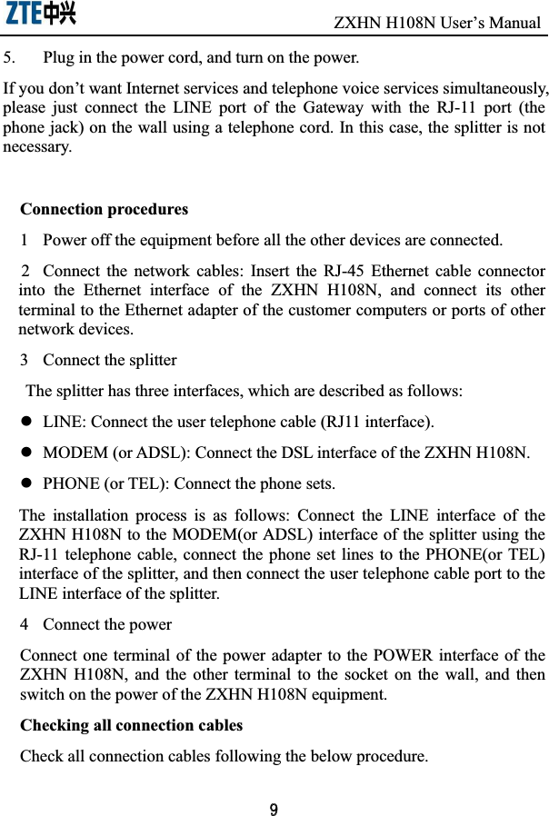                               ZXHN H108N User’s Manual5.  Plug in the power cord, and turn on the power. If you don’t want Internet services and telephone voice services simultaneously, please  just  connect  the  LINE  port  of  the  Gateway  with  the  RJ-11  port  (the phone jack) on the wall using a telephone cord. In this case, the splitter is not necessary. Connection procedures 1  Power off the equipment before all the other devices are connected.   2  Connect  the  network  cables:  Insert  the  RJ-45  Ethernet  cable  connector into  the  Ethernet  interface  of  the  ZXHN  H108N,  and  connect  its  other terminal to the Ethernet adapter of the customer computers or ports of other network devices. 3  Connect the splitter The splitter has three interfaces, which are described as follows:   z  LINE: Connect the user telephone cable (RJ11 interface). z  MODEM (or ADSL): Connect the DSL interface of the ZXHN H108N.   z  PHONE (or TEL): Connect the phone sets.   The  installation  process  is  as  follows:  Connect  the  LINE  interface  of  the ZXHN H108N to the MODEM(or ADSL) interface of the splitter using the RJ-11 telephone  cable, connect the  phone set  lines to the  PHONE(or TEL) interface of the splitter, and then connect the user telephone cable port to the LINE interface of the splitter.   4  Connect the power Connect one terminal of the  power adapter to the POWER interface of  the ZXHN  H108N,  and  the  other  terminal  to  the  socket  on  the  wall,  and  then switch on the power of the ZXHN H108N equipment.   Checking all connection cables Check all connection cables following the below procedure. 