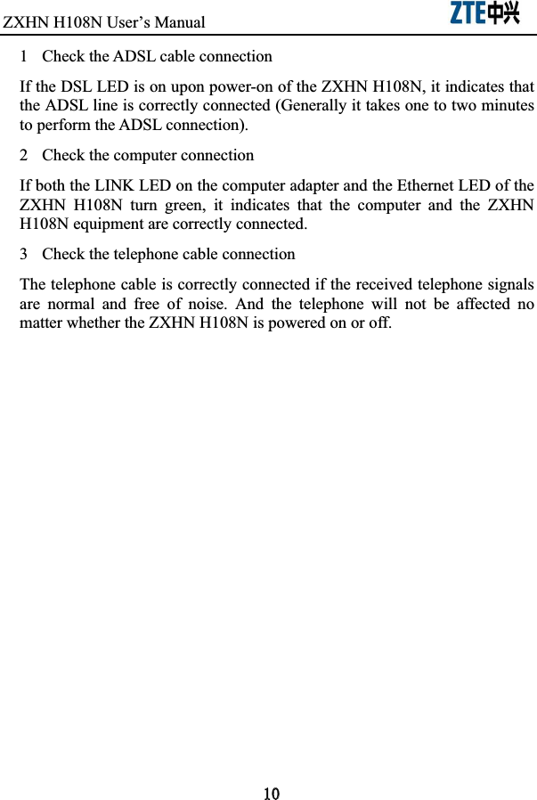 ZXHN H108NUser’s Manual                             1  Check the ADSL cable connection If the DSL LED is on upon power-on of the ZXHN H108N, it indicates that the ADSL line is correctly connected (Generally it takes one to two minutes to perform the ADSL connection).   2  Check the computer connection If both the LINK LED on the computer adapter and the Ethernet LED of the ZXHN  H108N  turn  green,  it  indicates  that  the  computer  and  the  ZXHN H108N equipment are correctly connected.   3  Check the telephone cable connection The telephone cable is correctly connected if the received telephone signals are  normal  and  free  of  noise.  And  the  telephone  will  not  be  affected  no matter whether the ZXHN H108N is powered on or off.   