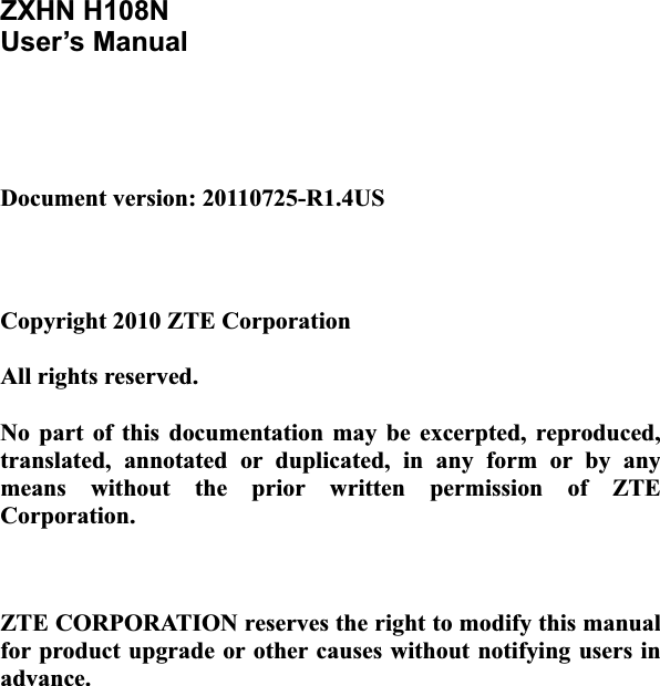 ZXHN H108N User’s Manual Document version: 20110725-R1.4US Copyright 2010 ZTE Corporation All rights reserved. No  part  of  this  documentation may  be  excerpted,  reproduced, translated,  annotated  or  duplicated,  in  any  form  or  by  any means  without  the  prior  written  permission  of  ZTE Corporation. ZTE CORPORATION reserves the right to modify this manual for product upgrade or other causes without notifying users in advance. 