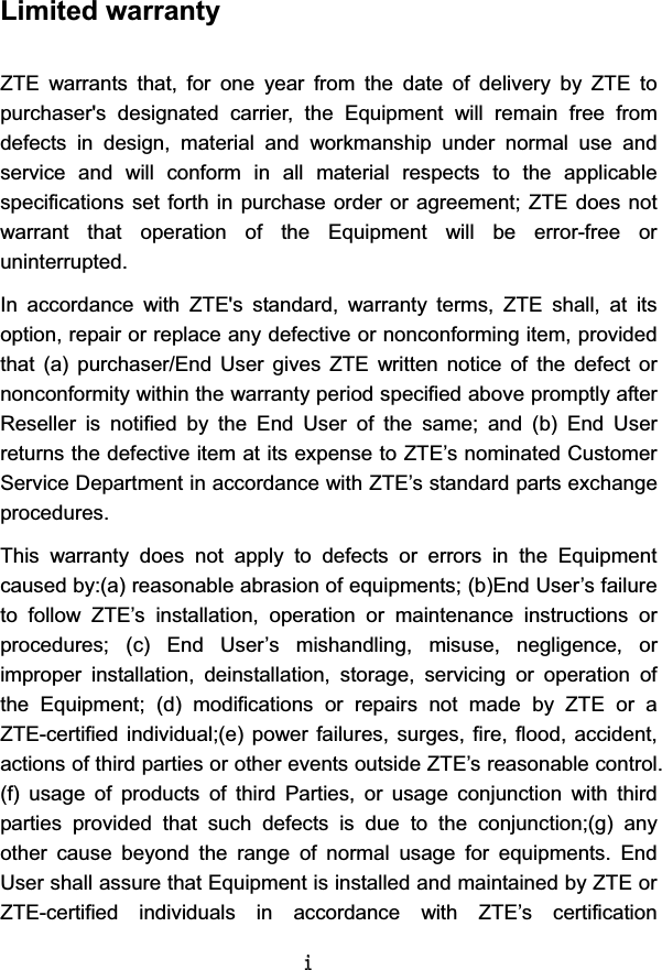 LLimited warranty ZTE  warrants  that,  for  one  year  from  the  date  of  delivery  by  ZTE  to purchaser&apos;s  designated  carrier,  the  Equipment  will  remain  free  from defects  in  design,  material  and  workmanship  under  normal  use  and service  and  will  conform  in  all  material  respects  to  the  applicable specifications set  forth in  purchase order or  agreement; ZTE does not warrant  that  operation  of  the  Equipment  will  be  error-free  or uninterrupted. In  accordance  with  ZTE&apos;s  standard,  warranty  terms,  ZTE  shall,  at  its option, repair or replace any defective or nonconforming item, provided that  (a)  purchaser/End  User  gives  ZTE  written  notice  of  the  defect  or nonconformity within the warranty period specified above promptly after Reseller  is  notified  by  the  End  User  of  the  same;  and  (b)  End  User returns the defective item at its expense to ZTE’s nominated Customer Service Department in accordance with ZTE’s standard parts exchange procedures.   This  warranty  does  not  apply  to  defects  or  errors  in  the  Equipment caused by:(a) reasonable abrasion of equipments; (b)End User’s failure to  follow  ZTE’s  installation,  operation  or  maintenance  instructions  or procedures;  (c)  End  User’s  mishandling,  misuse,  negligence,  or improper  installation,  deinstallation,  storage,  servicing  or  operation  of the  Equipment;  (d)  modifications  or  repairs  not  made  by  ZTE  or  a ZTE-certified individual;(e) power failures, surges,  fire,  flood,  accident, actions of third parties or other events outside ZTE’s reasonable control. (f)  usage  of  products  of  third  Parties,  or  usage  conjunction  with  third parties  provided  that  such  defects  is  due  to  the  conjunction;(g)  any other  cause  beyond  the  range  of  normal  usage  for  equipments.  End User shall assure that Equipment is installed and maintained by ZTE or ZTE-certified  individuals  in  accordance  with  ZTE’s  certification 