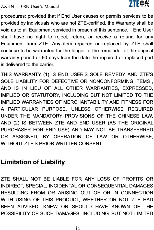 ZXHN H108NUser’s Manual                             LLprocedures; provided that if End User causes or permits services to be provided by individuals who are not ZTE-certified, the Warranty shall be void as to all Equipment serviced in breach of this sentence.    End User shall  have  no  right  to  reject,  return,  or  receive  a  refund  for  any Equipment  from  ZTE.  Any  item  repaired  or  replaced  by  ZTE  shall continue to be warranted for the longer of the remainder of the original warranty period or 90 days from the date the repaired or replaced part is delivered to the carrier.   THIS  WARRANTY  (1)  IS  END  USER&apos;S  SOLE  REMEDY  AND  ZTE’S SOLE  LIABILITY  FOR  DEFECTIVE  OR  NONCONFORMING  ITEMS  , AND  IS  IN  LIEU  OF  ALL  OTHER  WARRANTIES,  EXPRESSED, IMPLIED  OR  STATUTORY,  INCLUDING  BUT  NOT  LIMITED  TO  THE IMPLIED WARRANTIES OF MERCHANTABILITY AND FITNESS FOR A  PARTICULAR  PURPOSE,  UNLESS  OTHERWISE  REQUIRED UNDER  THE  MANDATORY  PROVISIONS  OF  THE  CHINESE  LAW, AND  (2)  IS  BETWEEN  ZTE  AND  END  USER  (AS  THE  ORIGINAL PURCHASER  FOR  END  USE)  AND  MAY  NOT  BE  TRANSFERRED OR  ASSIGNED,  BY  OPERATION  OF  LAW  OR  OTHERWISE, WITHOUT ZTE’S PRIOR WRITTEN CONSENT. Limitation of Liability ZTE  SHALL  NOT  BE  LIABLE  FOR  ANY  LOSS  OF  PROFITS  OR INDIRECT, SPECIAL, INCIDENTAL OR CONSEQUENTIAL DAMAGES RESULTING  FROM  OR  ARISING  OUT  OF  OR  IN  CONNECTION WITH  USING  OF  THIS  PRODUCT,  WHETHER  OR  NOT  ZTE  HAD BEEN  ADVISED,  KNEW  OR  SHOULD  HAVE  KNOWN  OF  THE POSSIBILITY OF SUCH DAMAGES, INCLUDING, BUT NOT LIMITED 