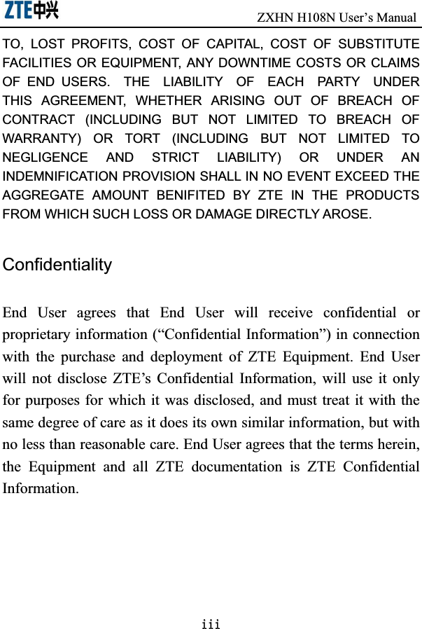                               ZXHN H108N User’s ManualLLLTO,  LOST  PROFITS,  COST  OF  CAPITAL,  COST  OF  SUBSTITUTE FACILITIES OR  EQUIPMENT,  ANY DOWNTIME COSTS OR  CLAIMS OF  END  USERS.    THE    LIABILITY    OF    EACH    PARTY    UNDER THIS  AGREEMENT,  WHETHER  ARISING  OUT  OF  BREACH  OF CONTRACT  (INCLUDING  BUT  NOT  LIMITED  TO  BREACH  OF WARRANTY)  OR  TORT  (INCLUDING  BUT  NOT  LIMITED  TO NEGLIGENCE  AND  STRICT  LIABILITY)  OR  UNDER  AN INDEMNIFICATION PROVISION SHALL IN NO EVENT EXCEED THE AGGREGATE  AMOUNT  BENIFITED  BY  ZTE  IN  THE  PRODUCTS FROM WHICH SUCH LOSS OR DAMAGE DIRECTLY AROSE.     ConfidentialityEnd  User  agrees  that  End  User  will  receive  confidential  or proprietary information (“Confidential Information”) in connection with  the  purchase  and  deployment  of  ZTE  Equipment.  End  User will  not  disclose  ZTE’s  Confidential  Information,  will  use  it  only for purposes for which it was disclosed, and must treat it  with the same degree of care as it does its own similar information, but with no less than reasonable care. End User agrees that the terms herein, the  Equipment  and  all  ZTE  documentation  is  ZTE  Confidential Information. 