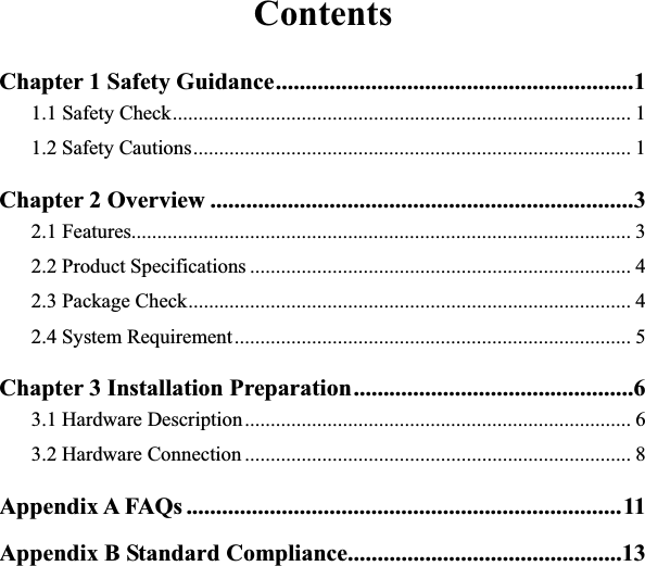ContentsChapter 1 Safety Guidance............................................................11.1 Safety Check......................................................................................... 11.2 Safety Cautions..................................................................................... 1Chapter 2 Overview .......................................................................32.1 Features................................................................................................. 32.2 Product Specifications .......................................................................... 42.3 Package Check...................................................................................... 42.4 System Requirement............................................................................. 5Chapter 3 Installation Preparation...............................................63.1 Hardware Description........................................................................... 63.2 Hardware Connection ........................................................................... 8Appendix A FAQs .........................................................................11Appendix B Standard Compliance..............................................13