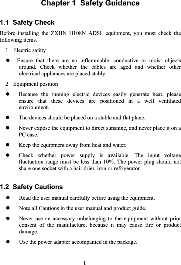 Chapter 1  Safety Guidance 1.1  Safety Check   Before  installing  the  ZXHN  H108N  ADSL  equipment,  you  must  check  the following items.   1  Electric safety zEnsure  that  there  are  no  inflammable,  conductive  or  moist  objects around.  Check  whether  the  cables  are  aged  and  whether  other electrical appliances are placed stably.   2  Equipment position   zBecause  the  running  electric  devices  easily  generate  heat,  please ensure  that  these  devices  are  positioned  in  a  well  ventilated environment.   zThe devices should be placed on a stable and flat plane.   zNever expose the equipment to direct sunshine, and never place it on a PC case.   zKeep the equipment away from heat and water.   zCheck  whether  power  supply  is  available.  The  input  voltage fluctuation  range must  be less than  10%. The  power plug should  not share one socket with a hair drier, iron or refrigerator.   1.2  Safety Cautions zRead the user manual carefully before using the equipment.   zNote all Cautions in the user manual and product guide.   zNever  use  an  accessory  unbelonging  to  the  equipment  without  prior consent  of  the  manufacture,  because  it  may  cause  fire  or  product damage.zUse the power adapter accompanied in the package.   