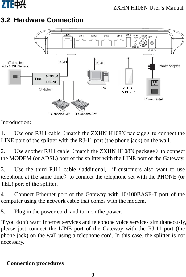                               ZXHN H108N User’s Manual 9 3.2  Hardware Connection  Introduction: 1.  Use one RJ11 cable（match the ZXHN H108N package）to connect the LINE port of the splitter with the RJ-11 port (the phone jack) on the wall. 2.  Use another RJ11 cable（match the ZXHN H108N package）to connect the MODEM (or ADSL) port of the splitter with the LINE port of the Gateway. 3.  Use the third RJ11 cable（additional,  if customers also want to use telephone at the same time）to connect the telephone set with the PHONE (or TEL) port of the splitter. 4.  Connect Ethernet port of the Gateway with 10/100BASE-T port of the computer using the network cable that comes with the modem. 5.  Plug in the power cord, and turn on the power. If you don’t want Internet services and telephone voice services simultaneously, please just connect the LINE port of the Gateway with the RJ-11 port (the phone jack) on the wall using a telephone cord. In this case, the splitter is not necessary.  Connection procedures 