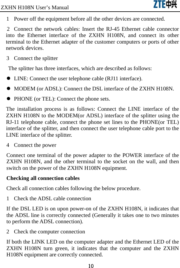 ZXHN H108N User’s Manual                                10 1  Power off the equipment before all the other devices are connected.   2  Connect the network cables: Insert the RJ-45 Ethernet cable connector into the Ethernet interface of the ZXHN H108N, and connect its other terminal to the Ethernet adapter of the customer computers or ports of other network devices. 3  Connect the splitter The splitter has three interfaces, which are described as follows:   z  LINE: Connect the user telephone cable (RJ11 interface). z  MODEM (or ADSL): Connect the DSL interface of the ZXHN H108N.   z  PHONE (or TEL): Connect the phone sets.   The installation process is as follows: Connect the LINE interface of the ZXHN H108N to the MODEM(or ADSL) interface of the splitter using the RJ-11 telephone cable, connect the phone set lines to the PHONE(or TEL) interface of the splitter, and then connect the user telephone cable port to the LINE interface of the splitter.   4  Connect the power Connect one terminal of the power adapter to the POWER interface of the ZXHN H108N, and the other terminal to the socket on the wall, and then switch on the power of the ZXHN H108N equipment.   Checking all connection cables Check all connection cables following the below procedure. 1  Check the ADSL cable connection If the DSL LED is on upon power-on of the ZXHN H108N, it indicates that the ADSL line is correctly connected (Generally it takes one to two minutes to perform the ADSL connection).   2  Check the computer connection If both the LINK LED on the computer adapter and the Ethernet LED of the ZXHN H108N turn green, it indicates that the computer and the ZXHN H108N equipment are correctly connected.   