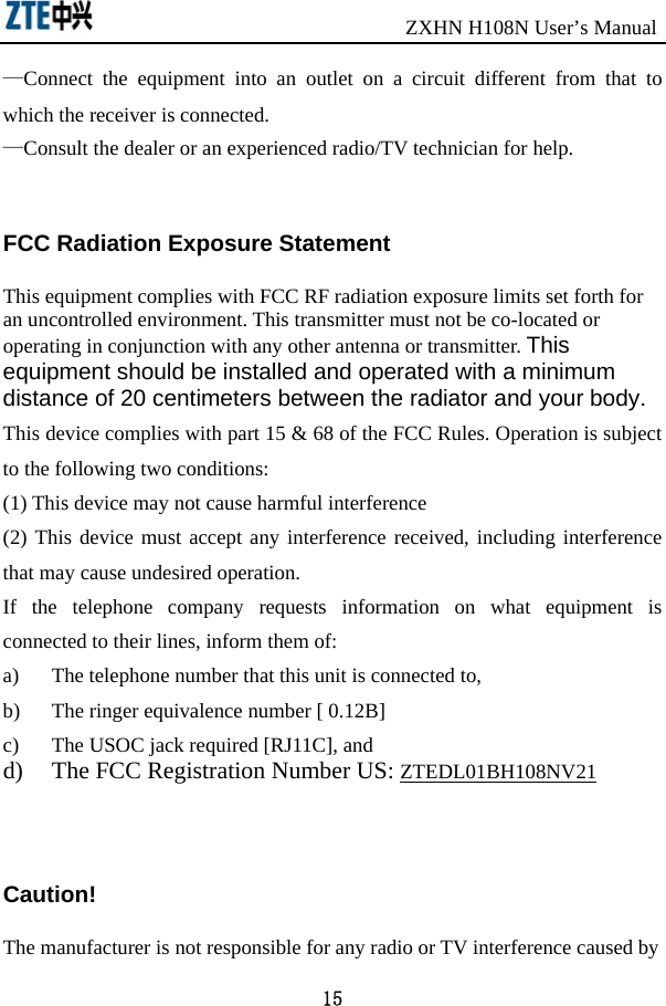                               ZXHN H108N User’s Manual 15 —Connect the equipment into an outlet on a circuit different from that to which the receiver is connected.     —Consult the dealer or an experienced radio/TV technician for help.   FCC Radiation Exposure Statement      This equipment complies with FCC RF radiation exposure limits set forth for an uncontrolled environment. This transmitter must not be co-located or operating in conjunction with any other antenna or transmitter. This equipment should be installed and operated with a minimum distance of 20 centimeters between the radiator and your body. This device complies with part 15 &amp; 68 of the FCC Rules. Operation is subject to the following two conditions:   (1) This device may not cause harmful interference (2) This device must accept any interference received, including interference that may cause undesired operation. If the telephone company requests information on what equipment is connected to their lines, inform them of: a)  The telephone number that this unit is connected to, b)  The ringer equivalence number [ 0.12B] c)  The USOC jack required [RJ11C], and d)  The FCC Registration Number US: ZTEDL01BH108NV21   Caution!   The manufacturer is not responsible for any radio or TV interference caused by 