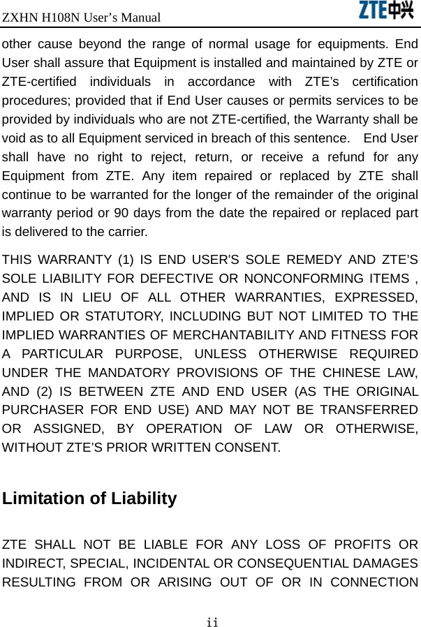 ZXHN H108N User’s Manual                                ii other cause beyond the range of normal usage for equipments. End User shall assure that Equipment is installed and maintained by ZTE or ZTE-certified individuals in accordance with ZTE’s certification procedures; provided that if End User causes or permits services to be provided by individuals who are not ZTE-certified, the Warranty shall be void as to all Equipment serviced in breach of this sentence.    End User shall have no right to reject, return, or receive a refund for any Equipment from ZTE. Any item repaired or replaced by ZTE shall continue to be warranted for the longer of the remainder of the original warranty period or 90 days from the date the repaired or replaced part is delivered to the carrier.   THIS WARRANTY (1) IS END USER&apos;S SOLE REMEDY AND ZTE’S SOLE LIABILITY FOR DEFECTIVE OR NONCONFORMING ITEMS , AND IS IN LIEU OF ALL OTHER WARRANTIES, EXPRESSED, IMPLIED OR STATUTORY, INCLUDING BUT NOT LIMITED TO THE IMPLIED WARRANTIES OF MERCHANTABILITY AND FITNESS FOR A PARTICULAR PURPOSE, UNLESS OTHERWISE REQUIRED UNDER THE MANDATORY PROVISIONS OF THE CHINESE LAW, AND (2) IS BETWEEN ZTE AND END USER (AS THE ORIGINAL PURCHASER FOR END USE) AND MAY NOT BE TRANSFERRED OR ASSIGNED, BY OPERATION OF LAW OR OTHERWISE, WITHOUT ZTE’S PRIOR WRITTEN CONSENT.  Limitation of Liability  ZTE SHALL NOT BE LIABLE FOR ANY LOSS OF PROFITS OR INDIRECT, SPECIAL, INCIDENTAL OR CONSEQUENTIAL DAMAGES RESULTING FROM OR ARISING OUT OF OR IN CONNECTION 
