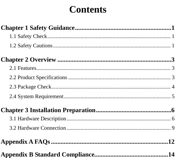   Contents Chapter 1 Safety Guidance............................................................11.1 Safety Check......................................................................................... 11.2 Safety Cautions..................................................................................... 1Chapter 2 Overview .......................................................................32.1 Features................................................................................................. 32.2 Product Specifications .......................................................................... 32.3 Package Check...................................................................................... 42.4 System Requirement............................................................................. 5Chapter 3 Installation Preparation...............................................63.1 Hardware Description........................................................................... 63.2 Hardware Connection........................................................................... 9Appendix A FAQs.........................................................................12Appendix B Standard Compliance..............................................14 