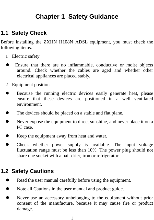  1 Chapter 1  Safety Guidance 1.1  Safety Check   Before installing the ZXHN H108N ADSL equipment, you must check the following items.   1 Electric safety z Ensure that there are no inflammable, conductive or moist objects around. Check whether the cables are aged and whether other electrical appliances are placed stably.   2 Equipment position  z Because the running electric devices easily generate heat, please ensure that these devices are positioned in a well ventilated environment.  z The devices should be placed on a stable and flat plane.   z Never expose the equipment to direct sunshine, and never place it on a PC case.   z Keep the equipment away from heat and water.   z Check whether power supply is available. The input voltage fluctuation range must be less than 10%. The power plug should not share one socket with a hair drier, iron or refrigerator.   1.2  Safety Cautions z Read the user manual carefully before using the equipment.   z Note all Cautions in the user manual and product guide.   z Never use an accessory unbelonging to the equipment without prior consent of the manufacture, because it may cause fire or product damage.  
