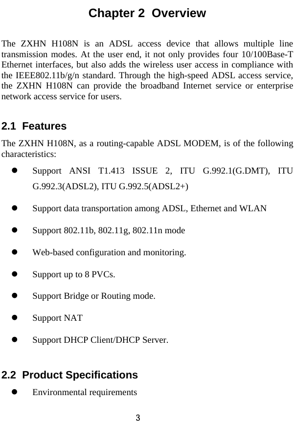  3 Chapter 2  Overview The ZXHN H108N is an ADSL access device that allows multiple line transmission modes. At the user end, it not only provides four 10/100Base-T Ethernet interfaces, but also adds the wireless user access in compliance with the IEEE802.11b/g/n standard. Through the high-speed ADSL access service, the ZXHN H108N can provide the broadband Internet service or enterprise network access service for users.   2.1  Features The ZXHN H108N, as a routing-capable ADSL MODEM, is of the following characteristics:  z Support ANSI T1.413 ISSUE 2, ITU G.992.1(G.DMT), ITU G.992.3(ADSL2), ITU G.992.5(ADSL2+) z Support data transportation among ADSL, Ethernet and WLAN z Support 802.11b, 802.11g, 802.11n mode z Web-based configuration and monitoring. z Support up to 8 PVCs. z Support Bridge or Routing mode. z Support NAT z Support DHCP Client/DHCP Server. 2.2  Product Specifications z Environmental requirements 