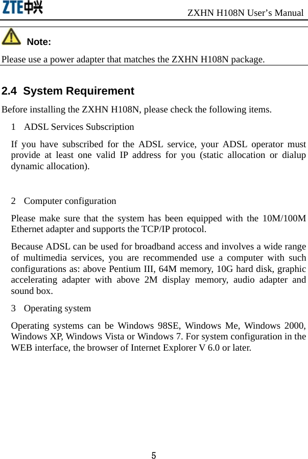                               ZXHN H108N User’s Manual 5  Note: Please use a power adapter that matches the ZXHN H108N package.   2.4  System Requirement Before installing the ZXHN H108N, please check the following items.   1 ADSL Services Subscription If you have subscribed for the ADSL service, your ADSL operator must provide at least one valid IP address for you (static allocation or dialup dynamic allocation).    2 Computer configuration Please make sure that the system has been equipped with the 10M/100M Ethernet adapter and supports the TCP/IP protocol.   Because ADSL can be used for broadband access and involves a wide range of multimedia services, you are recommended use a computer with such configurations as: above Pentium III, 64M memory, 10G hard disk, graphic accelerating adapter with above 2M display memory, audio adapter and sound box.   3 Operating system Operating systems can be Windows 98SE, Windows Me, Windows 2000, Windows XP, Windows Vista or Windows 7. For system configuration in the WEB interface, the browser of Internet Explorer V 6.0 or later.   
