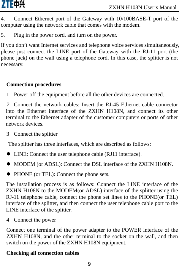                               ZXHN H108N User’s Manual 9 4.  Connect Ethernet port of the Gateway with 10/100BASE-T port of the computer using the network cable that comes with the modem. 5.  Plug in the power cord, and turn on the power. If you don’t want Internet services and telephone voice services simultaneously, please just connect the LINE port of the Gateway with the RJ-11 port (the phone jack) on the wall using a telephone cord. In this case, the splitter is not necessary.  Connection procedures 1  Power off the equipment before all the other devices are connected.   2  Connect the network cables: Insert the RJ-45 Ethernet cable connector into the Ethernet interface of the ZXHN H108N, and connect its other terminal to the Ethernet adapter of the customer computers or ports of other network devices. 3  Connect the splitter The splitter has three interfaces, which are described as follows:     LINE: Connect the user telephone cable (RJ11 interface).   MODEM (or ADSL): Connect the DSL interface of the ZXHN H108N.     PHONE (or TEL): Connect the phone sets.   The installation process is as follows: Connect the LINE interface of the ZXHN H108N to the MODEM(or ADSL) interface of the splitter using the RJ-11 telephone cable, connect the phone set lines to the PHONE(or TEL) interface of the splitter, and then connect the user telephone cable port to the LINE interface of the splitter.   4  Connect the power Connect one terminal of the power adapter to the POWER interface of the ZXHN H108N, and the other terminal to the socket on the wall, and then switch on the power of the ZXHN H108N equipment.   Checking all connection cables 