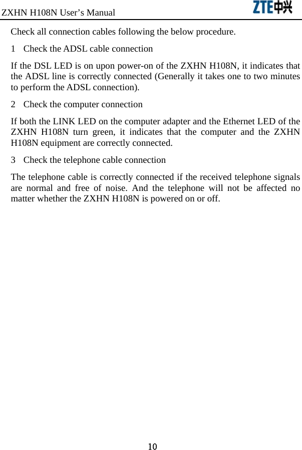 ZXHN H108N User’s Manual                               10 Check all connection cables following the below procedure. 1  Check the ADSL cable connection If the DSL LED is on upon power-on of the ZXHN H108N, it indicates that the ADSL line is correctly connected (Generally it takes one to two minutes to perform the ADSL connection).   2  Check the computer connection If both the LINK LED on the computer adapter and the Ethernet LED of the ZXHN H108N turn green, it indicates that the computer and the ZXHN H108N equipment are correctly connected.   3  Check the telephone cable connection The telephone cable is correctly connected if the received telephone signals are normal and free of noise. And the telephone will not be affected no matter whether the ZXHN H108N is powered on or off.    