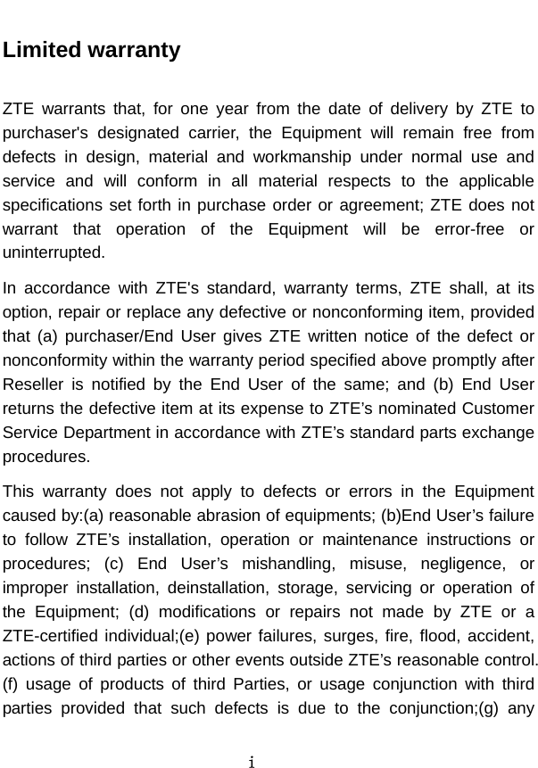  i  Limited warranty  ZTE warrants that, for one year from the date of delivery by ZTE to purchaser&apos;s designated carrier, the Equipment will remain free from defects in design, material and workmanship under normal use and service and will conform in all material respects to the applicable specifications set forth in purchase order or agreement; ZTE does not warrant that operation of the Equipment will be error-free or uninterrupted.   In accordance with ZTE&apos;s standard, warranty terms, ZTE shall, at its option, repair or replace any defective or nonconforming item, provided that (a) purchaser/End User gives ZTE written notice of the defect or nonconformity within the warranty period specified above promptly after Reseller is notified by the End User of the same; and (b) End User returns the defective item at its expense to ZTE’s nominated Customer Service Department in accordance with ZTE’s standard parts exchange procedures.  This warranty does not apply to defects or errors in the Equipment caused by:(a) reasonable abrasion of equipments; (b)End User’s failure to follow ZTE’s installation, operation or maintenance instructions or procedures; (c) End User’s mishandling, misuse, negligence, or improper installation, deinstallation, storage, servicing or operation of the Equipment; (d) modifications or repairs not made by ZTE or a ZTE-certified individual;(e) power failures, surges, fire, flood, accident, actions of third parties or other events outside ZTE’s reasonable control. (f) usage of products of third Parties, or usage conjunction with third parties provided that such defects is due to the conjunction;(g) any 