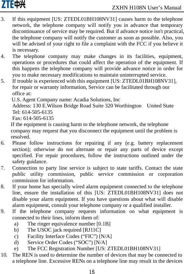                               ZXHN H108N User’s Manual 15 3. If this equipment [US: ZTEDL01BH108NV31] causes harm to the telephone network, the telephone company will notify you in advance that temporary discontinuance of service may be required. But if advance notice isn&apos;t practical, the telephone company will notify the customer as soon as possible. Also, you will be advised of your right to file a complaint with the FCC if you believe it is necessary. 4. The telephone company may make changes in its facilities, equipment, operations or procedures that could affect the operation of the equipment. If this happens the telephone company will provide advance notice in order for you to make necessary modifications to maintain uninterrupted service. 5. If trouble is experienced with this equipment [US: ZTEDL01BH108NV31], for repair or warranty information, Service can be facilitated through our office at: U.S. Agent Company name: Acadia Solutions, Inc Address: 130 E.Wilson Bridge Road Suite 320 Worthington  United State Tel: 614-505-6135 Fax: 614-505-6135 If the equipment is causing harm to the telephone network, the telephone company may request that you disconnect the equipment until the problem is resolved. 6. Please follow instructions for repairing if any (e.g. battery replacement section); otherwise do not alternate or repair any parts of device except specified. For repair procedures, follow the instructions outlined under the safety guidance. 7. Connection to party line service is subject to state tariffs. Contact the state public utility commission, public service commission or corporation commission for information. 8. If your home has specially wired alarm equipment connected to the telephone line, ensure the installation of this [US: ZTEDL01BH108NV31] does not disable your alarm equipment. If you have questions about what will disable alarm equipment, consult your telephone company or a qualified installer. 9. If the telephone company requests information on what equipment is connected to their lines, inform them of: a) The ringer equivalence number [0.1B] b) The USOC jack required [RJ11C] c) Facility Interface Codes (“FIC”) [N/A] d) Service Order Codes (“SOC”) [N/A] e) The FCC Registration Number [US: ZTEDL01BH108NV31] 10. The REN is used to determine the number of devices that may be connected to a telephone line. Excessive RENs on a telephone line may result in the devices 