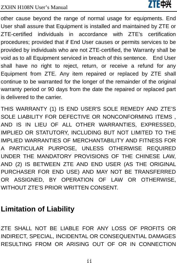 ZXHN H108N User’s Manual                               ii other cause beyond the range of normal usage for equipments. End User shall assure that Equipment is installed and maintained by ZTE or ZTE-certified individuals in accordance with ZTE’s certification procedures; provided that if End User causes or permits services to be provided by individuals who are not ZTE-certified, the Warranty shall be void as to all Equipment serviced in breach of this sentence.    End User shall have no right to reject, return, or receive a refund for any Equipment from ZTE. Any item repaired or replaced by ZTE shall continue to be warranted for the longer of the remainder of the original warranty period or 90 days from the date the repaired or replaced part is delivered to the carrier.   THIS WARRANTY (1) IS END USER&apos;S SOLE REMEDY AND ZTE’S SOLE LIABILITY FOR DEFECTIVE OR NONCONFORMING ITEMS , AND IS IN LIEU OF ALL OTHER WARRANTIES, EXPRESSED, IMPLIED OR STATUTORY, INCLUDING BUT NOT LIMITED TO THE IMPLIED WARRANTIES OF MERCHANTABILITY AND FITNESS FOR A PARTICULAR PURPOSE, UNLESS OTHERWISE REQUIRED UNDER THE MANDATORY PROVISIONS OF THE CHINESE LAW, AND (2) IS BETWEEN ZTE AND END USER (AS THE ORIGINAL PURCHASER FOR END USE) AND MAY NOT BE TRANSFERRED OR ASSIGNED, BY OPERATION OF LAW OR OTHERWISE, WITHOUT ZTE’S PRIOR WRITTEN CONSENT.  Limitation of Liability  ZTE SHALL NOT BE LIABLE FOR ANY LOSS OF PROFITS OR INDIRECT, SPECIAL, INCIDENTAL OR CONSEQUENTIAL DAMAGES RESULTING FROM OR ARISING OUT OF OR IN CONNECTION 