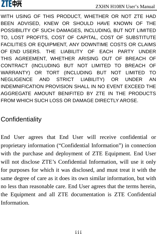                               ZXHN H108N User’s Manual iii WITH USING OF THIS PRODUCT, WHETHER OR NOT ZTE HAD BEEN ADVISED, KNEW OR SHOULD HAVE KNOWN OF THE POSSIBILITY OF SUCH DAMAGES, INCLUDING, BUT NOT LIMITED TO, LOST PROFITS, COST OF CAPITAL, COST OF SUBSTITUTE FACILITIES OR EQUIPMENT, ANY DOWNTIME COSTS OR CLAIMS OF END USERS.  THE  LIABILITY  OF  EACH  PARTY  UNDER THIS AGREEMENT, WHETHER ARISING OUT OF BREACH OF CONTRACT (INCLUDING BUT NOT LIMITED TO BREACH OF WARRANTY) OR TORT (INCLUDING BUT NOT LIMITED TO NEGLIGENCE AND STRICT LIABILITY) OR UNDER AN INDEMNIFICATION PROVISION SHALL IN NO EVENT EXCEED THE AGGREGATE AMOUNT BENIFITED BY ZTE IN THE PRODUCTS FROM WHICH SUCH LOSS OR DAMAGE DIRECTLY AROSE.      Confidentiality  End User agrees that End User will receive confidential or proprietary information (“Confidential Information”) in connection with the purchase and deployment of ZTE Equipment. End User will not disclose ZTE’s Confidential Information, will use it only for purposes for which it was disclosed, and must treat it with the same degree of care as it does its own similar information, but with no less than reasonable care. End User agrees that the terms herein, the Equipment and all ZTE documentation is ZTE Confidential Information.  