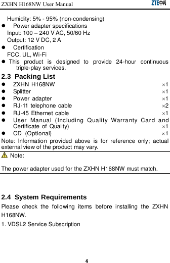 ZXHN H168NW User Manual                                                      4 Humidity: 5% - 95% (non-condensing)   Power adapter specifications Input: 100 – 240 V AC, 50/60 Hz Output: 12 V DC, 2 A   Certification FCC, UL, Wi-Fi   This  product  is  designed  to  provide  24-hour  continuous triple-play services. 2.3  Packing List     ZXHN H168NW                                                                          1   Splitter                                                                                          1   Power adapter                                                                            1  RJ-11 telephone cable                                                              2  RJ-45 Ethernet cable                                                                1   User  Manual  (Including  Quality  Warranty  Card  and Certificate  of  Quality)                                                                1   CD  (Optional)                                    1 Note:  Information  provided  above  is  for  reference  only;  actual external view of the product may vary.   Note:   The power adapter used for the ZXHN H168NW must match.   2.4  System Requirements Please  check  the  following  items  before  installing  the  ZXHN H168NW. 1. VDSL2 Service Subscription 