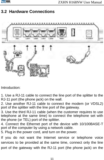                            ZXHN H168NW User Manual 11 3.2  Hardware Connections  Introduction: 1. Use a RJ-11 cable to connect the line port of the splitter to the RJ-11 port (the phone jack) on the wall. 2. Use another RJ-11 cable to connect the modem (or VDSL2) port of the splitter with the line port of the gateway. 3. Use the third RJ-11 cable (when the customer requires to use telephone at the same time) to connect the telephone set with the phone (or TEL) port of the splitter. 4. Connect the Ethernet port of the device with 10/100BASE-T port of the computer by using a network cable. 5. Plug in the power cord, and turn on the power. If you do not want the Internet service or telephone voice services to be provided at the same time, connect only the line port of the gateway with the RJ-11 port (the phone jack) on the 