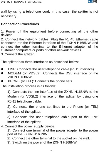 ZXHN H168NW User Manual                             12 wall by using a telephone cord. In this case, the splitter is not necessary. Connection Procedures 1. Power off the equipment before connecting all the other devices. 2. Connect the network cables: Plug the RJ-45 Ethernet cable connector into the Ethernet interface of the ZXHN H168NW, and connect the other terminal to the Ethernet adapter of the customer computers or ports of other network devices. 3. Connect the splitter. The splitter has three interfaces as described below:   LINE: Connects the user telephone cable (RJ11 interface).   MODEM (or VDSL2): Connects the DSL interface of the ZXHN H168NW.   PHONE (or TEL): Connects the phone sets. The installation process is as follows:   1). Connects the line interface of the ZXHN H168NW to the Modem (or VDSL2) interface of the splitter by using one RJ-11 telephone cable.   2). Connects the phone set lines to the Phone (or TEL) interface of the splitter.   3). Connects the user telephone cable port to the LINE interface of the splitter. 4. Connect the power supply device. 1). Connect one terminal of the power adapter to the power port of the ZXHN H168NW.   2). Connect the other terminal to the socket on the wall.   3). Switch on the power of the ZXHN H168NW. 