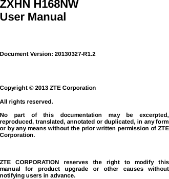      ZXHN H168NW User Manual     Document Version: 20130327-R1.2     Copyright © 2013 ZTE Corporation  All rights reserved.  No  part  of  this  documentation  may  be  excerpted, reproduced, translated, annotated or duplicated, in any form or by any means without the prior written permission of ZTE Corporation.    ZTE  CORPORATION  reserves  the  right  to  modify  this manual  for  product  upgrade  or  other  causes  without notifying users in advance. 