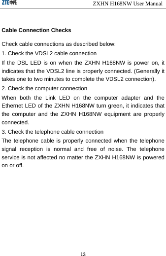                            ZXHN H168NW User Manual 13  Cable Connection Checks Check cable connections as described below: 1. Check the VDSL2 cable connection If the DSL LED is on when the ZXHN H168NW is power on, it indicates that the VDSL2 line is properly connected. (Generally it takes one to two minutes to complete the VDSL2 connection). 2. Check the computer connection When both the Link LED on the computer adapter and the Ethernet LED of the ZXHN H168NW turn green, it indicates that the computer and the ZXHN H168NW equipment are properly connected. 3. Check the telephone cable connection The telephone cable is properly connected when the telephone signal reception is normal and free of noise. The telephone service is not affected no matter the ZXHN H168NW is powered on or off. 