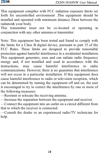                                                       ZXHN H168NW User Manual 19 This equipment complies with FCC radiation exposure limits set forth  for  uncontrolled  environment  .This  equipment  should  be installed and operated with minimum distance 20cm between the radiator&amp; your body.     This  transmitter  must  not  be  co-located  or  operating  in conjunction with any other antenna or transmitter.  Note: This equipment has been tested and found to comply with the limits for a Class  B digital device, pursuant to part 15 of the FCC  Rules.  These  limits  are  designed  to  provide  reasonable protection against harmful interference in a residential installation. This equipment  generates,  uses  and  can radiate  radio  frequency energy  and,  if  not  installed  and  used  in  accordance  with  the instructions,  may  cause  harmful  interference  to  radio communications. However, there is no guarantee that interference will not occur in a particular installation. If this equipment does cause harmful interference to radio or television reception, which can be determined by turning the equipment off and on, the user is encouraged to try to correct the interference by one or more of the following measures:     —Reorient or relocate the receiving antenna.     —Increase the separation between the equipment and receiver.     —Connect the equipment into an outlet on a circuit different from that to which the receiver is connected.     —Consult  the  dealer  or  an  experienced  radio/TV  technician  for help.       
