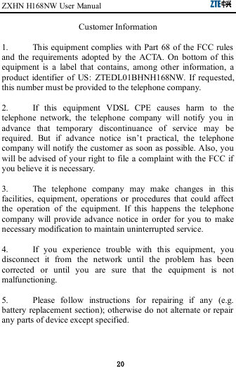 ZXHN H168NW User Manual                                                      20 Customer Information  1.  This equipment complies with Part  68 of the FCC rules and  the  requirements  adopted  by  the  ACTA.  On  bottom  of  this equipment  is  a  label  that  contains,  among  other  information,  a product  identifier  of  US:  ZTEDL01BHNH168NW.  If  requested, this number must be provided to the telephone company.  2.  If  this  equipment  VDSL  CPE  causes  harm  to  the telephone  network,  the  telephone  company  will  notify  you  in advance  that  temporary  discontinuance  of  service  may  be required.  But  if  advance  notice  isn’t  practical,  the  telephone company will notify the customer as soon as possible. Also, you will be advised of your right to file a complaint with the FCC if you believe it is necessary.  3.  The  telephone  company  may  make  changes  in  this facilities,  equipment,  operations  or  procedures  that  could  affect the  operation  of  the  equipment.  If  this  happens  the  telephone company  will  provide  advance  notice  in  order  for  you  to  make necessary modification to maintain uninterrupted service.  4.  If  you  experience  trouble  with  this  equipment,  you disconnect  it  from  the  network  until  the  problem  has  been corrected  or  until  you  are  sure  that  the  equipment  is  not malfunctioning.  5.  Please  follow  instructions  for  repairing  if  any  (e.g. battery replacement section); otherwise do not alternate or repair any parts of device except specified. 
