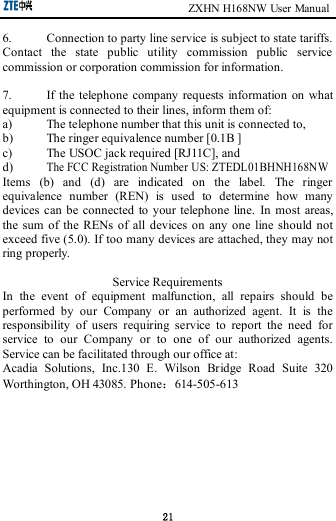                                                       ZXHN H168NW User Manual 21 6.  Connection to party line service is subject to state tariffs. Contact  the  state  public  utility  commission  public  service commission or corporation commission for information.  7.  If the  telephone  company requests  information  on what equipment is connected to their lines, inform them of: a)  The telephone number that this unit is connected to, b)  The ringer equivalence number [0.1B ] c)  The USOC jack required [RJ11C], and d) The FCC Registration Number US: ZTEDL01BHNH168NW Items  (b)  and  (d)  are  indicated  on  the  label.  The  ringer equivalence  number  (REN)  is  used  to  determine  how  many devices  can  be  connected  to your  telephone  line.  In  most  areas, the  sum  of  the RENs  of all  devices on  any  one  line  should not exceed five (5.0). If too many devices are attached, they may not ring properly.  Service Requirements In  the  event  of  equipment  malfunction,  all  repairs  should  be performed  by  our  Company  or  an  authorized  agent.  It  is  the responsibility  of  users  requiring  service  to  report  the  need  for service  to  our  Company  or  to  one  of  our  authorized  agents. Service can be facilitated through our office at: Acadia  Solutions,  Inc.130  E.  Wilson  Bridge  Road  Suite  320 Worthington, OH 43085. Phone：614-505-613   