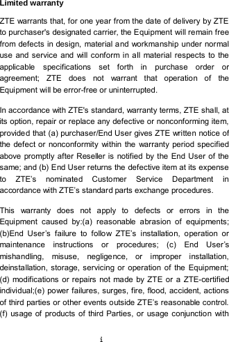  i Limited warranty ZTE warrants that, for one year from the date of delivery by ZTE to purchaser&apos;s designated carrier, the Equipment will remain free from defects in design, material and workmanship under normal use and service and will conform in all material respects to the applicable specifications set forth in purchase order or agreement;  ZTE does not warrant that operation of the Equipment will be error-free or uninterrupted.   In accordance with ZTE&apos;s standard, warranty terms, ZTE shall, at its option, repair or replace any defective or nonconforming item, provide d that (a) purchaser/End User gives ZTE written notice of the defect or nonconformity within the warranty period specified above promptly after Reseller is notified by the End User of the same; and (b) End User returns the defective item at its expense to ZTE’s nominated Customer Service Department in accordance with ZTE’s standard parts exchange procedures.   This warranty does not apply to defects or errors in the Equipment caused by:(a) reasonable abrasion of equipments; (b)End User’s failure to follow ZTE’s installation, operation or maintenance instructions or procedures; (c) End User’s mishandling, misuse, negligence, or improper installation, deinstallation, storage, servicing or operation of the Equipment; (d) modifications or repairs not made by ZTE or a ZTE-certified individual;(e) power failures, surges, fire, flood, accident, actions of third parties or other events outside ZTE’s reasonable control. (f) usage of products of third Parties, or usage conjunction with 