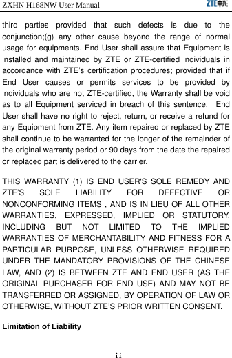 ZXHN H168NW User Manual                             ii third parties provided that such defects is due to the conjunction;(g) any other cause beyond the range of normal usage for equipments. End User shall assure that Equipment is installed and maintained by ZTE or ZTE-certified individuals in accordance with ZTE’s certification procedures; provided that if End User causes or permits services to be provided by individuals who are not ZTE-certified, the Warranty shall be void as to all Equipment serviced in breach of this sentence.  End User shall have no right to reject, return, or receive a refund for any Equipment from ZTE. Any item repaired or replaced by ZTE shall continue to be warranted for the longer of the remainder of the original warranty period or 90 days from the date the repaired or replaced part is delivered to the carrier.   THIS WARRANTY (1) IS END USER&apos;S SOLE REMEDY AND ZTE’S SOLE LIABILITY FOR DEFECTIVE OR NONCONFORMING ITEMS , AND IS IN LIEU OF ALL OTHER WARRANTIES, EXPRESSED, IMPLIED OR STATUTORY, INCLUDING BUT NOT LIMITED TO THE IMPLIED WARRANTIES OF MERCHANTABILITY AND FITNESS FOR A PARTICULAR PURPOSE, UNLESS OTHERWISE REQUIRED UNDER THE MANDATORY PROVISIONS OF THE CHINESE LAW, AND (2) IS BETWEEN ZTE AND END USER (AS THE ORIGINAL PURCHASER FOR END USE) AND MAY NOT BE TRANSFERRED OR ASSIGNED, BY OPERATION OF LAW OR OTHERWISE, WITHOUT ZTE’S PRIOR WRITTEN CONSENT. Limitation of Liability 